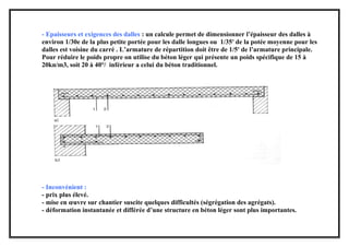 - Epaisseurs et exigences des dalles : un calcule permet de dimensionner l’épaisseur des dalles à
environ 1/30e de la plus petite portée pour les dalle longues ou 1/35e
de la potée moyenne pour les
dalles est voisine du carré . L’armature de répartition doit être de 1/5e
de l’armature principale.
Pour réduire le poids propre on utilise du béton léger qui présente un poids spécifique de 15 à
20kn/m3, soit 20 à 40°/ inférieur a celui du béton traditionnel.
- Inconvénient :
- prix plus élevé.
- mise en œuvre sur chantier suscite quelques difficultés (ségrégation des agrégats).
- déformation instantanée et différée d’une structure en béton léger sont plus importantes.
 