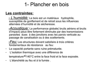 1- Plancher en bois
Les contraintes:
- L’humidité: Le bois est un matériaux hydrophile,
susceptible de gonflement et de retrait sous les influences
alternées d’humidité et de sécheresse.
-Acoustique: La performance globale( bruits aériens et bruits
d’impact) peux être fortement diminuée par des transmissions
parasites dues à des jonctions avec les parois verticale au
passage de canalisation ou à des scellements.
-Feu: Les structures doivent satisfaire à trois critères
fondamentaux de résistance au feu:
- La capacité portante sans ruine prématurée.
- L’isolation thermique avec une différence de
température<140°C entre la face froid et la face exposée.
- L’étanchéité au feu et à la fumée .
 