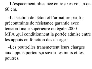 -L’espacement :distance entre axes voisin de
60 cm.
-La section de béton et l’armature par fils
précontraints de résistance garantie avec
tension finale supérieure ou égale 2000
MPA ,qui conditionnent la portée admise entre
les appuis en fonction des charges.
-Les poutrelles transmettent leurs charges
aux appuis porteurs,à savoir les murs et les
poutres.
 