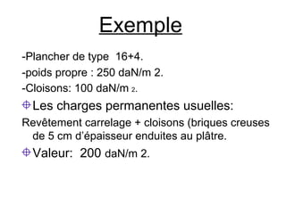 Exemple
-Plancher de type 16+4.
-poids propre : 250 daN/m 2.
-Cloisons: 100 daN/m 2.
Les charges permanentes usuelles:
Revêtement carrelage + cloisons (briques creuses
de 5 cm d’épaisseur enduites au plâtre.
Valeur: 200 daN/m 2.
 