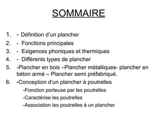 SOMMAIRE
1. - Définition d’un plancher
2. - Fonctions principales
3. - Exigences phoniques et thermiques
4. - Différents types de plancher
5. -Plancher en bois –Plancher métalliques- plancher en
béton armé – Plancher semi préfabriqué.
6. -Conception d’un plancher à poutrelles
-Fonction porteuse par les poutrelles
-Caractérise les poutrelles
-Association les poutrelles à un plancher
 