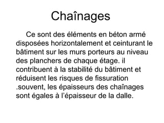 Chaînages
Ce sont des éléments en béton armé
disposées horizontalement et ceinturant le
bâtiment sur les murs porteurs au niveau
des planchers de chaque étage. il
contribuent à la stabilité du bâtiment et
réduisent les risques de fissuration
.souvent, les épaisseurs des chaînages
sont égales à l’épaisseur de la dalle.
 