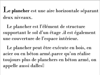 Le plancher est une aire horizontale séparant
deux niveaux.
Le plancher est l’élément de structure
supportant le sol d’un étage .il est également
une couverture de l’espace intérieur.
Le plancher peut être exécute en bois, en
acier ou en béton armé.parce qu’on réalise
toujours plus de planchers en béton armé, on
appelle aussi dalles
 