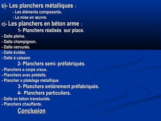 bb)- Les planchers métalliques)- Les planchers métalliques : :
- Les éléments composants.- Les éléments composants.
- La mise en œuvre.- La mise en œuvre.
c)-c)- Les planchers en béton armeLes planchers en béton arme : :
1- Planchers réalisés sur place1- Planchers réalisés sur place..
- Dalle pleine.- Dalle pleine.
- Dalle champignon.- Dalle champignon.
- Dalle nervurée.- Dalle nervurée.
- Dalle évidée.- Dalle évidée.
- Dalle à caisson- Dalle à caisson
2- Planchers semi- préfabriqués2- Planchers semi- préfabriqués..
- Planchers a corps creux.- Planchers a corps creux.
- Planchers avec prédelle.- Planchers avec prédelle.
- Plancher a platelage métallique.- Plancher a platelage métallique.
3- Planchers entièrement préfabriqués.3- Planchers entièrement préfabriqués.
4- Planchers particuliers.4- Planchers particuliers.
- Dalle en béton translucide.- Dalle en béton translucide.
- Planchers chauffants- Planchers chauffants..
ConclusionConclusion
 
