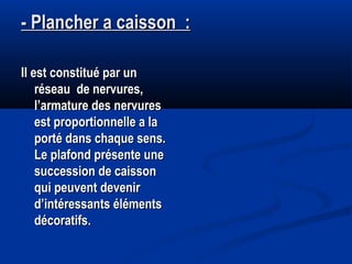 - Plancher a caisson :- Plancher a caisson :
Il est constitué par unIl est constitué par un
réseau de nervures,réseau de nervures,
l’armature des nervuresl’armature des nervures
est proportionnelle a laest proportionnelle a la
porté dans chaque sens.porté dans chaque sens.
Le plafond présente uneLe plafond présente une
succession de caissonsuccession de caisson
qui peuvent devenirqui peuvent devenir
d’intéressants élémentsd’intéressants éléments
décoratifs.décoratifs.
 