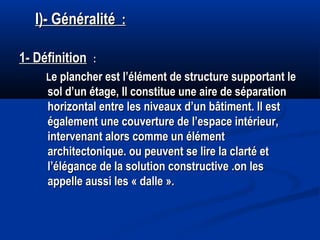 I)- GénéralitéI)- Généralité : :
1- Définition1- Définition  ::
LLe plancher est l’élément de structure supportant lee plancher est l’élément de structure supportant le
sol d’un étage, Il constitue une aire de séparationsol d’un étage, Il constitue une aire de séparation
horizontal entre les niveaux d’un bâtiment. Il esthorizontal entre les niveaux d’un bâtiment. Il est
également une couverture de l’espace intérieur,également une couverture de l’espace intérieur,
intervenant alors comme un élémentintervenant alors comme un élément
architectonique. ou peuvent se lire la clarté etarchitectonique. ou peuvent se lire la clarté et
l’élégance de la solution constructive .on lesl’élégance de la solution constructive .on les
appelle aussi les « dalle ».appelle aussi les « dalle ».
 