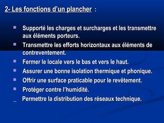 2- Les fonctions d’un plancher2- Les fonctions d’un plancher : :
 Supporté les charges et surcharges et les transmettreSupporté les charges et surcharges et les transmettre
aux éléments porteurs.aux éléments porteurs.
 Transmettre les efforts horizontaux aux éléments deTransmettre les efforts horizontaux aux éléments de
contreventement.contreventement.
 Fermer le locale vers le bas et vers le haut.Fermer le locale vers le bas et vers le haut.
 Assurer une bonne isolation thermique et phonique.Assurer une bonne isolation thermique et phonique.
 Offrir une surface praticable pour le revêtement.Offrir une surface praticable pour le revêtement.
 Protéger contre l’humidité.Protéger contre l’humidité.
_ Permettre la distribution des réseaux technique._ Permettre la distribution des réseaux technique.
 