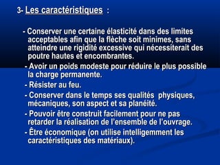 3-3- Les caractéristiquesLes caractéristiques : :
- Conserver une certaine élasticité dans des limites- Conserver une certaine élasticité dans des limites
acceptables afin que la flèche soit minimes, sansacceptables afin que la flèche soit minimes, sans
atteindre une rigidité excessive qui nécessiterait desatteindre une rigidité excessive qui nécessiterait des
poutre hautes et encombrantes.poutre hautes et encombrantes.
- Avoir un poids modeste pour réduire le plus possible- Avoir un poids modeste pour réduire le plus possible
la charge permanente.la charge permanente.
- Résister au feu.- Résister au feu.
- Conserver dans le temps ses qualités physiques,- Conserver dans le temps ses qualités physiques,
mécaniques, son aspect et sa planéité.mécaniques, son aspect et sa planéité.
- Pouvoir être construit facilement pour ne pas- Pouvoir être construit facilement pour ne pas
retarder la réalisation de l’ensemble de l’ouvrage.retarder la réalisation de l’ensemble de l’ouvrage.
- Être économique (on utilise intelligemment les- Être économique (on utilise intelligemment les
caractéristiques des matériaux).caractéristiques des matériaux).
 