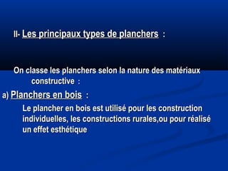 II-II- Les principaux types de planchersLes principaux types de planchers : :
On classe les planchers selon la nature des matériauxOn classe les planchers selon la nature des matériaux
constructiveconstructive : :
a)a) Planchers en boisPlanchers en bois : :
Le plancher en bois est utilisé pour les constructionLe plancher en bois est utilisé pour les construction
individuelles, les constructions rurales,ou pour réaliséindividuelles, les constructions rurales,ou pour réalisé
un effet esthétiqueun effet esthétique
 