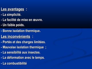 Les avantagesLes avantages : :
- La simplicité.- La simplicité.
- La facilité de mise en œuvre.- La facilité de mise en œuvre.
- Un faible poids.- Un faible poids.
- Bonne isolation thermique- Bonne isolation thermique..
Les inconvénientsLes inconvénients : :
- Portés et des charges limitées.- Portés et des charges limitées.
- Mauvaise isolation thermique ;- Mauvaise isolation thermique ;
- La sensibilité aux insectes.- La sensibilité aux insectes.
- La déformation avec le temps.- La déformation avec le temps.
- La combustibilité- La combustibilité
 