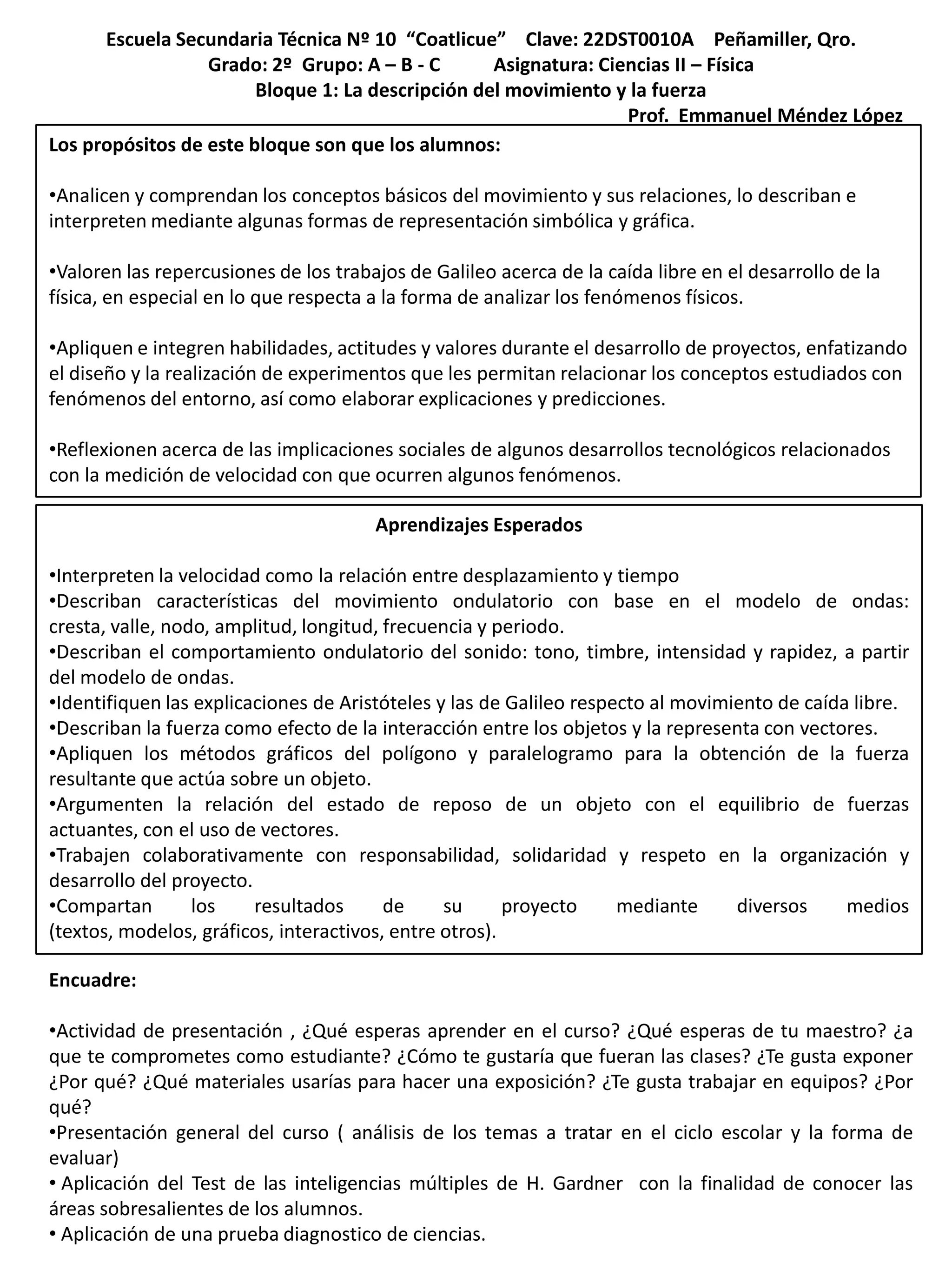 Escuela Secundaria Técnica Nº 10 “Coatlicue” Clave: 22DST0010A Peñamiller, Qro.
                  Grado: 2º Grupo: A – B - C       Asignatura: Ciencias II – Física
                        Bloque 1: La descripción del movimiento y la fuerza
                                                                  Prof. Emmanuel Méndez López
Los propósitos de este bloque son que los alumnos:

•Analicen y comprendan los conceptos básicos del movimiento y sus relaciones, lo describan e
interpreten mediante algunas formas de representación simbólica y gráfica.

•Valoren las repercusiones de los trabajos de Galileo acerca de la caída libre en el desarrollo de la
física, en especial en lo que respecta a la forma de analizar los fenómenos físicos.

•Apliquen e integren habilidades, actitudes y valores durante el desarrollo de proyectos, enfatizando
el diseño y la realización de experimentos que les permitan relacionar los conceptos estudiados con
fenómenos del entorno, así como elaborar explicaciones y predicciones.

•Reflexionen acerca de las implicaciones sociales de algunos desarrollos tecnológicos relacionados
con la medición de velocidad con que ocurren algunos fenómenos.

                                       Aprendizajes Esperados

•Interpreten la velocidad como la relación entre desplazamiento y tiempo
•Describan características del movimiento ondulatorio con base en el modelo de ondas:
cresta, valle, nodo, amplitud, longitud, frecuencia y periodo.
•Describan el comportamiento ondulatorio del sonido: tono, timbre, intensidad y rapidez, a partir
del modelo de ondas.
•Identifiquen las explicaciones de Aristóteles y las de Galileo respecto al movimiento de caída libre.
•Describan la fuerza como efecto de la interacción entre los objetos y la representa con vectores.
•Apliquen los métodos gráficos del polígono y paralelogramo para la obtención de la fuerza
resultante que actúa sobre un objeto.
•Argumenten la relación del estado de reposo de un objeto con el equilibrio de fuerzas
actuantes, con el uso de vectores.
•Trabajen colaborativamente con responsabilidad, solidaridad y respeto en la organización y
desarrollo del proyecto.
•Compartan        los    resultados      de     su      proyecto     mediante     diversos     medios
(textos, modelos, gráficos, interactivos, entre otros).

Encuadre:

•Actividad de presentación , ¿Qué esperas aprender en el curso? ¿Qué esperas de tu maestro? ¿a
que te comprometes como estudiante? ¿Cómo te gustaría que fueran las clases? ¿Te gusta exponer
¿Por qué? ¿Qué materiales usarías para hacer una exposición? ¿Te gusta trabajar en equipos? ¿Por
qué?
•Presentación general del curso ( análisis de los temas a tratar en el ciclo escolar y la forma de
evaluar)
• Aplicación del Test de las inteligencias múltiples de H. Gardner con la finalidad de conocer las
áreas sobresalientes de los alumnos.
• Aplicación de una prueba diagnostico de ciencias.
 