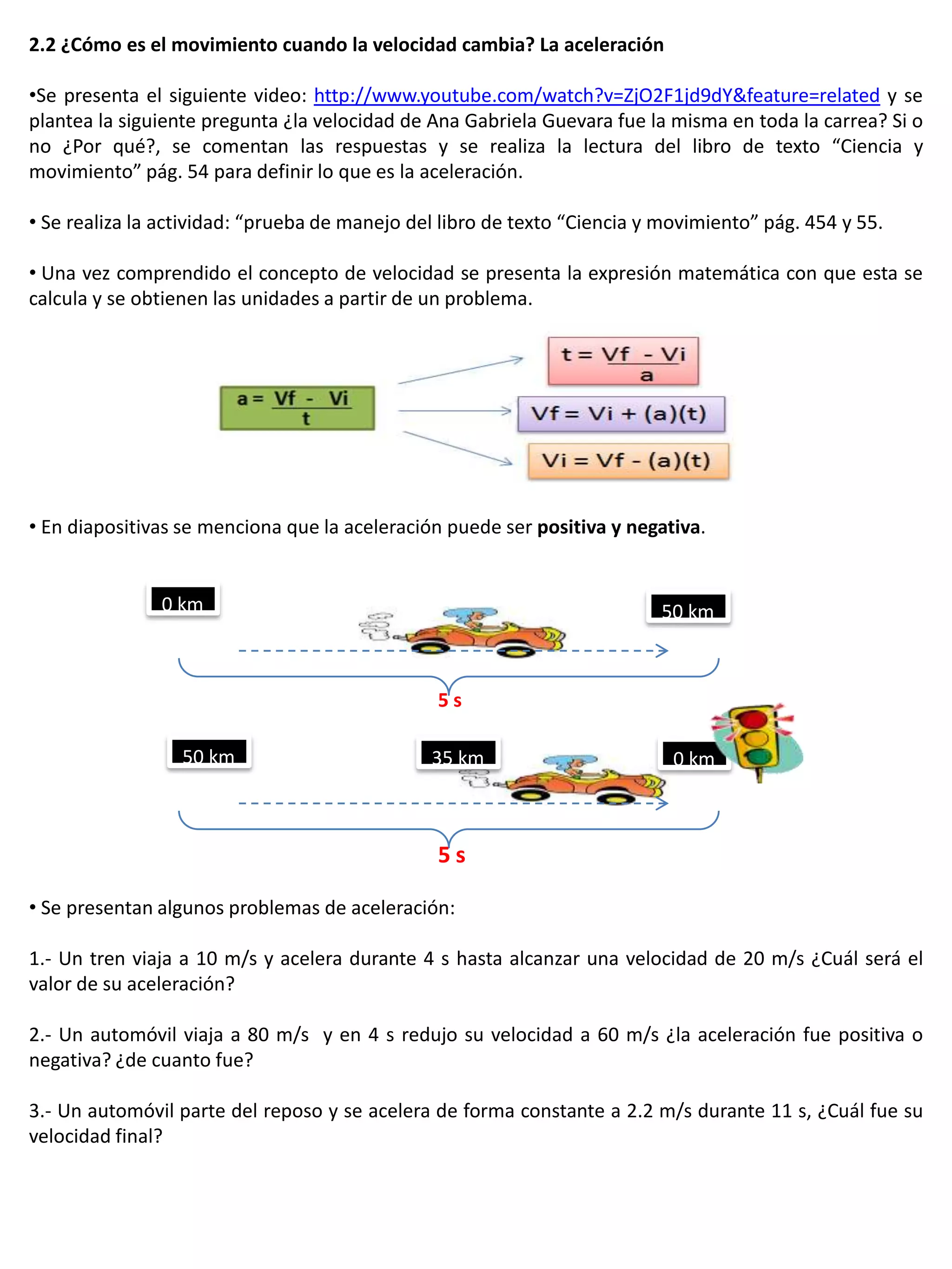 2.2 ¿Cómo es el movimiento cuando la velocidad cambia? La aceleración

•Se presenta el siguiente video: http://www.youtube.com/watch?v=ZjO2F1jd9dY&feature=related y se
plantea la siguiente pregunta ¿la velocidad de Ana Gabriela Guevara fue la misma en toda la carrea? Si o
no ¿Por qué?, se comentan las respuestas y se realiza la lectura del libro de texto “Ciencia y
movimiento” pág. 54 para definir lo que es la aceleración.

• Se realiza la actividad: “prueba de manejo del libro de texto “Ciencia y movimiento” pág. 454 y 55.

• Una vez comprendido el concepto de velocidad se presenta la expresión matemática con que esta se
calcula y se obtienen las unidades a partir de un problema.




• En diapositivas se menciona que la aceleración puede ser positiva y negativa.


               0 km                                                       50 km



                                                5s

                  50 km                        35 km                        0 km



                                                5s

• Se presentan algunos problemas de aceleración:

1.- Un tren viaja a 10 m/s y acelera durante 4 s hasta alcanzar una velocidad de 20 m/s ¿Cuál será el
valor de su aceleración?

2.- Un automóvil viaja a 80 m/s y en 4 s redujo su velocidad a 60 m/s ¿la aceleración fue positiva o
negativa? ¿de cuanto fue?

3.- Un automóvil parte del reposo y se acelera de forma constante a 2.2 m/s durante 11 s, ¿Cuál fue su
velocidad final?
 