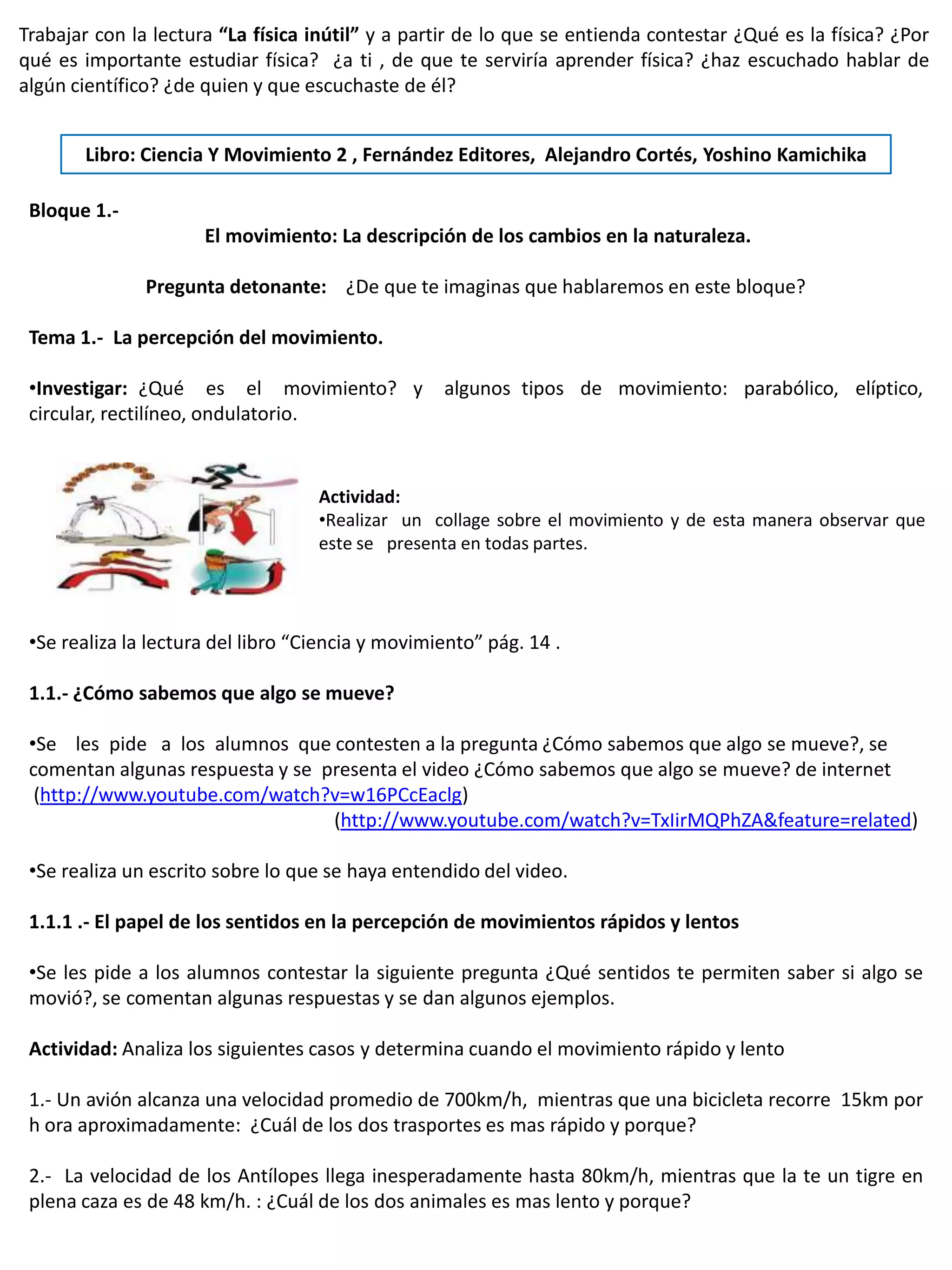 Trabajar con la lectura “La física inútil” y a partir de lo que se entienda contestar ¿Qué es la física? ¿Por
qué es importante estudiar física? ¿a ti , de que te serviría aprender física? ¿haz escuchado hablar de
algún científico? ¿de quien y que escuchaste de él?


       Libro: Ciencia Y Movimiento 2 , Fernández Editores, Alejandro Cortés, Yoshino Kamichika

 Bloque 1.-
                      El movimiento: La descripción de los cambios en la naturaleza.

               Pregunta detonante: ¿De que te imaginas que hablaremos en este bloque?

 Tema 1.- La percepción del movimiento.

 •Investigar: ¿Qué es el movimiento? y             algunos tipos de movimiento: parabólico, elíptico,
 circular, rectilíneo, ondulatorio.


                                    Actividad:
                                    •Realizar un collage sobre el movimiento y de esta manera observar que
                                    este se presenta en todas partes.




 •Se realiza la lectura del libro “Ciencia y movimiento” pág. 14 .

 1.1.- ¿Cómo sabemos que algo se mueve?

 •Se les pide a los alumnos que contesten a la pregunta ¿Cómo sabemos que algo se mueve?, se
 comentan algunas respuesta y se presenta el video ¿Cómo sabemos que algo se mueve? de internet
  (http://www.youtube.com/watch?v=w16PCcEaclg)
                                  (http://www.youtube.com/watch?v=TxIirMQPhZA&feature=related)

 •Se realiza un escrito sobre lo que se haya entendido del video.

 1.1.1 .- El papel de los sentidos en la percepción de movimientos rápidos y lentos

 •Se les pide a los alumnos contestar la siguiente pregunta ¿Qué sentidos te permiten saber si algo se
 movió?, se comentan algunas respuestas y se dan algunos ejemplos.

 Actividad: Analiza los siguientes casos y determina cuando el movimiento rápido y lento

 1.- Un avión alcanza una velocidad promedio de 700km/h, mientras que una bicicleta recorre 15km por
 h ora aproximadamente: ¿Cuál de los dos trasportes es mas rápido y porque?

 2.- La velocidad de los Antílopes llega inesperadamente hasta 80km/h, mientras que la te un tigre en
 plena caza es de 48 km/h. : ¿Cuál de los dos animales es mas lento y porque?
 