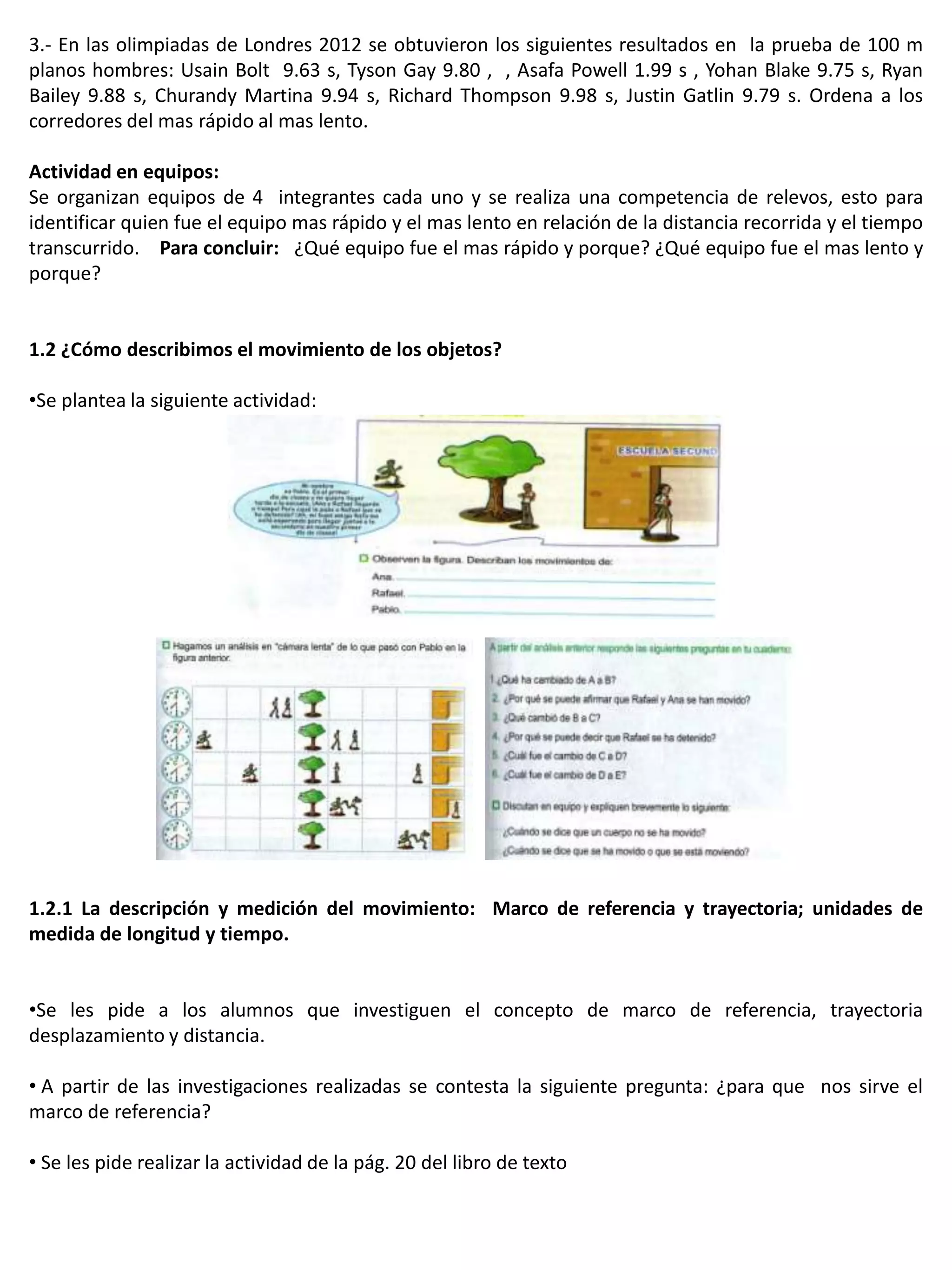 3.- En las olimpiadas de Londres 2012 se obtuvieron los siguientes resultados en la prueba de 100 m
planos hombres: Usain Bolt 9.63 s, Tyson Gay 9.80 , , Asafa Powell 1.99 s , Yohan Blake 9.75 s, Ryan
Bailey 9.88 s, Churandy Martina 9.94 s, Richard Thompson 9.98 s, Justin Gatlin 9.79 s. Ordena a los
corredores del mas rápido al mas lento.

Actividad en equipos:
Se organizan equipos de 4 integrantes cada uno y se realiza una competencia de relevos, esto para
identificar quien fue el equipo mas rápido y el mas lento en relación de la distancia recorrida y el tiempo
transcurrido. Para concluir: ¿Qué equipo fue el mas rápido y porque? ¿Qué equipo fue el mas lento y
porque?


1.2 ¿Cómo describimos el movimiento de los objetos?

•Se plantea la siguiente actividad:




1.2.1 La descripción y medición del movimiento: Marco de referencia y trayectoria; unidades de
medida de longitud y tiempo.


•Se les pide a los alumnos que investiguen el concepto de marco de referencia, trayectoria
desplazamiento y distancia.

• A partir de las investigaciones realizadas se contesta la siguiente pregunta: ¿para que nos sirve el
marco de referencia?

• Se les pide realizar la actividad de la pág. 20 del libro de texto
 