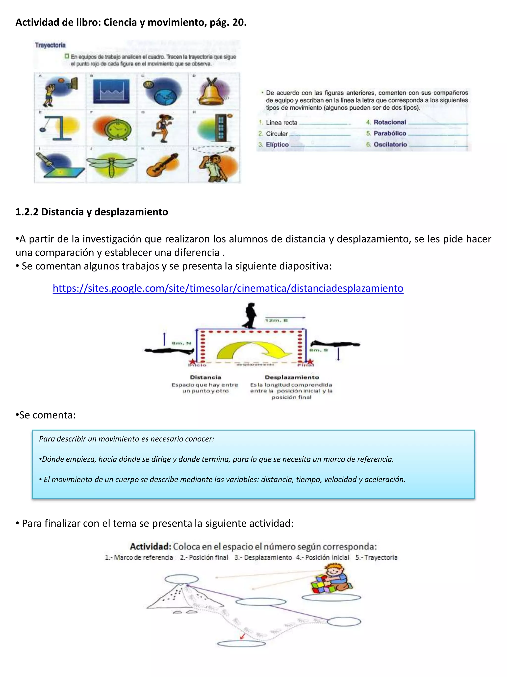 Actividad de libro: Ciencia y movimiento, pág. 20.




1.2.2 Distancia y desplazamiento

•A partir de la investigación que realizaron los alumnos de distancia y desplazamiento, se les pide hacer
una comparación y establecer una diferencia .
• Se comentan algunos trabajos y se presenta la siguiente diapositiva:
         https://sites.google.com/site/timesolar/cinematica/distanciadesplazamiento




•Se comenta:

     Para describir un movimiento es necesario conocer:

     •Dónde empieza, hacia dónde se dirige y donde termina, para lo que se necesita un marco de referencia.

     • El movimiento de un cuerpo se describe mediante las variables: distancia, tiempo, velocidad y aceleración.




• Para finalizar con el tema se presenta la siguiente actividad:
 