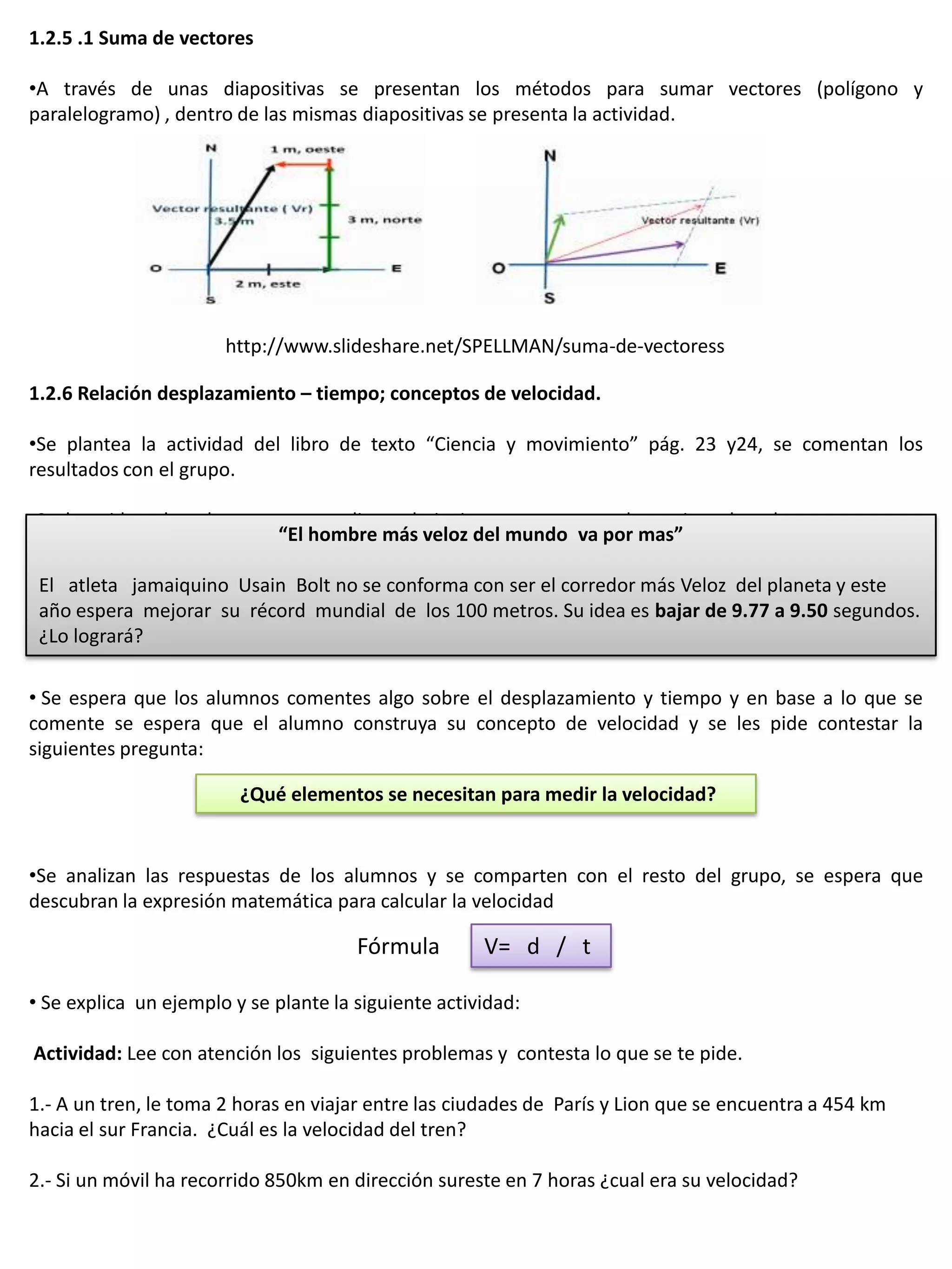 1.2.5 .1 Suma de vectores

•A través de unas diapositivas se presentan los métodos para sumar vectores (polígono y
paralelogramo) , dentro de las mismas diapositivas se presenta la actividad.




                       http://www.slideshare.net/SPELLMAN/suma-de-vectoress

1.2.6 Relación desplazamiento – tiempo; conceptos de velocidad.

•Se plantea la actividad del libro de texto “Ciencia y movimiento” pág. 23 y24, se comentan los
resultados con el grupo.

•Se les pide a los alumnos que analicen el siguiente caso y que determinen los elementos que se
                             “El hombre más veloz del mundo va por mas”
necesitan para determinar la velocidad de un cuerpo en movimiento.
 El atleta jamaiquino Usain Bolt no se conforma con ser el corredor más Veloz del planeta y este
 año espera mejorar su récord mundial de los 100 metros. Su idea es bajar de 9.77 a 9.50 segundos.
 ¿Lo logrará?

• Se espera que los alumnos comentes algo sobre el desplazamiento y tiempo y en base a lo que se
comente se espera que el alumno construya su concepto de velocidad y se les pide contestar la
siguientes pregunta:

                         ¿Qué elementos se necesitan para medir la velocidad?


•Se analizan las respuestas de los alumnos y se comparten con el resto del grupo, se espera que
descubran la expresión matemática para calcular la velocidad

                                       Fórmula        V= d / t

• Se explica un ejemplo y se plante la siguiente actividad:

Actividad: Lee con atención los siguientes problemas y contesta lo que se te pide.

1.- A un tren, le toma 2 horas en viajar entre las ciudades de París y Lion que se encuentra a 454 km
hacia el sur Francia. ¿Cuál es la velocidad del tren?

2.- Si un móvil ha recorrido 850km en dirección sureste en 7 horas ¿cual era su velocidad?
 