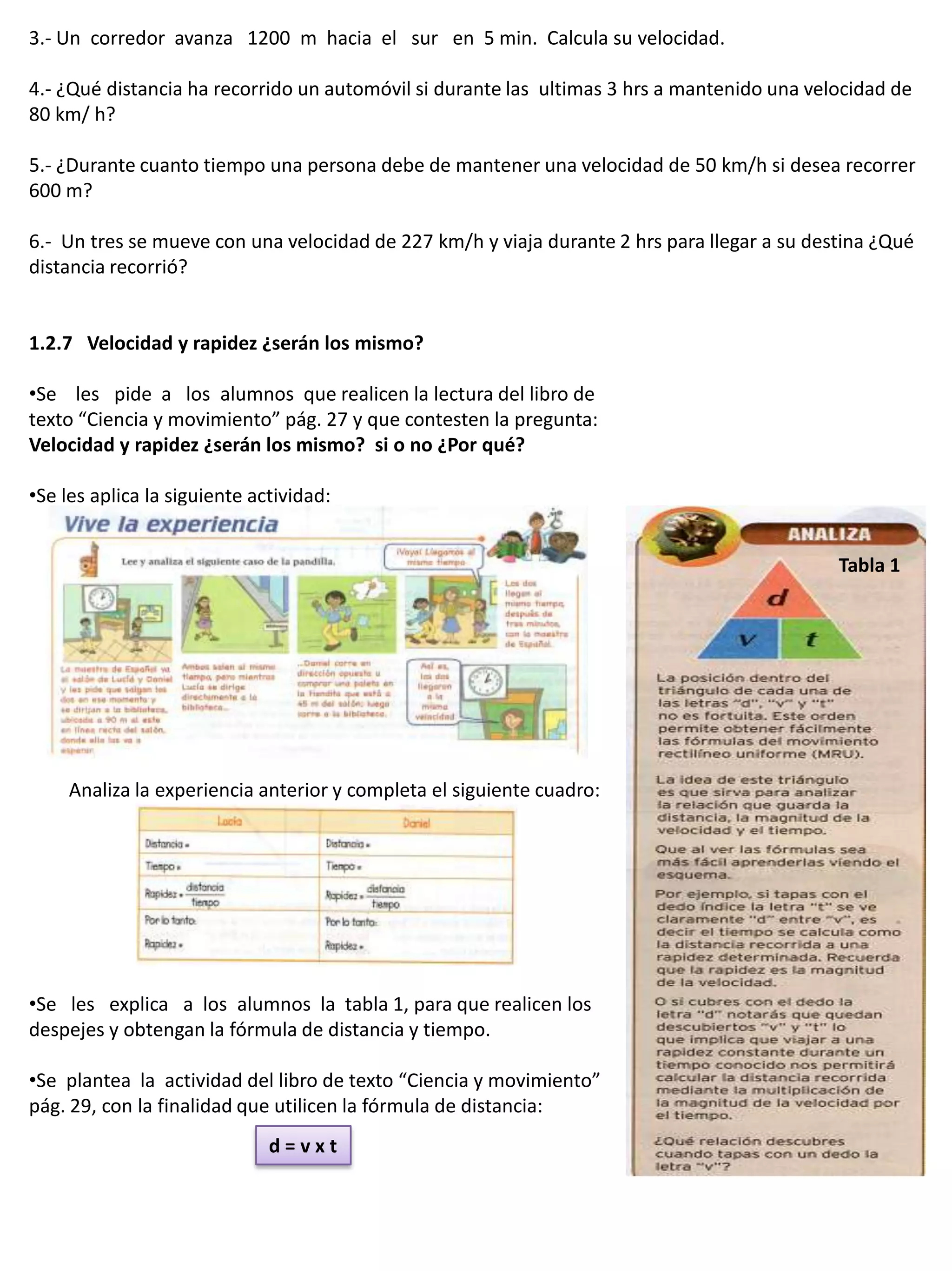 3.- Un corredor avanza 1200 m hacia el sur en 5 min. Calcula su velocidad.

4.- ¿Qué distancia ha recorrido un automóvil si durante las ultimas 3 hrs a mantenido una velocidad de
80 km/ h?

5.- ¿Durante cuanto tiempo una persona debe de mantener una velocidad de 50 km/h si desea recorrer
600 m?

6.- Un tres se mueve con una velocidad de 227 km/h y viaja durante 2 hrs para llegar a su destina ¿Qué
distancia recorrió?


1.2.7 Velocidad y rapidez ¿serán los mismo?

•Se les pide a los alumnos que realicen la lectura del libro de
texto “Ciencia y movimiento” pág. 27 y que contesten la pregunta:
Velocidad y rapidez ¿serán los mismo? si o no ¿Por qué?

•Se les aplica la siguiente actividad:


                                                                                             Tabla 1




     Analiza la experiencia anterior y completa el siguiente cuadro:




•Se les explica a los alumnos la tabla 1, para que realicen los
despejes y obtengan la fórmula de distancia y tiempo.

•Se plantea la actividad del libro de texto “Ciencia y movimiento”
pág. 29, con la finalidad que utilicen la fórmula de distancia:
                              d=vxt
 