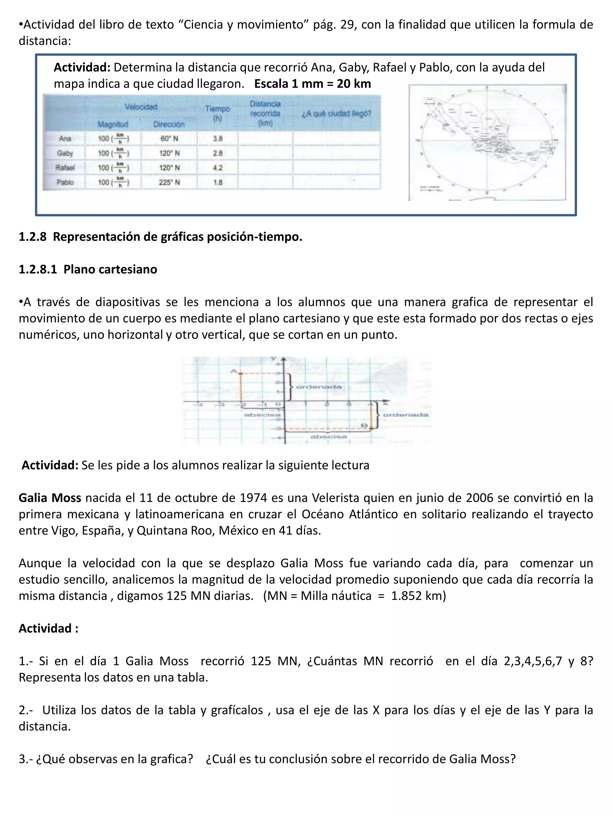 •Actividad del libro de texto “Ciencia y movimiento” pág. 29, con la finalidad que utilicen la formula de
distancia:
      Actividad: Determina la distancia que recorrió Ana, Gaby, Rafael y Pablo, con la ayuda del
      mapa indica a que ciudad llegaron. Escala 1 mm = 20 km




1.2.8 Representación de gráficas posición-tiempo.

1.2.8.1 Plano cartesiano

•A través de diapositivas se les menciona a los alumnos que una manera grafica de representar el
movimiento de un cuerpo es mediante el plano cartesiano y que este esta formado por dos rectas o ejes
numéricos, uno horizontal y otro vertical, que se cortan en un punto.




Actividad: Se les pide a los alumnos realizar la siguiente lectura

Galia Moss nacida el 11 de octubre de 1974 es una Velerista quien en junio de 2006 se convirtió en la
primera mexicana y latinoamericana en cruzar el Océano Atlántico en solitario realizando el trayecto
entre Vigo, España, y Quintana Roo, México en 41 días.

Aunque la velocidad con la que se desplazo Galia Moss fue variando cada día, para comenzar un
estudio sencillo, analicemos la magnitud de la velocidad promedio suponiendo que cada día recorría la
misma distancia , digamos 125 MN diarias. (MN = Milla náutica = 1.852 km)

Actividad :

1.- Si en el día 1 Galia Moss recorrió 125 MN, ¿Cuántas MN recorrió en el día 2,3,4,5,6,7 y 8?
Representa los datos en una tabla.

2.- Utiliza los datos de la tabla y grafícalos , usa el eje de las X para los días y el eje de las Y para la
distancia.

3.- ¿Qué observas en la grafica? ¿Cuál es tu conclusión sobre el recorrido de Galia Moss?
 