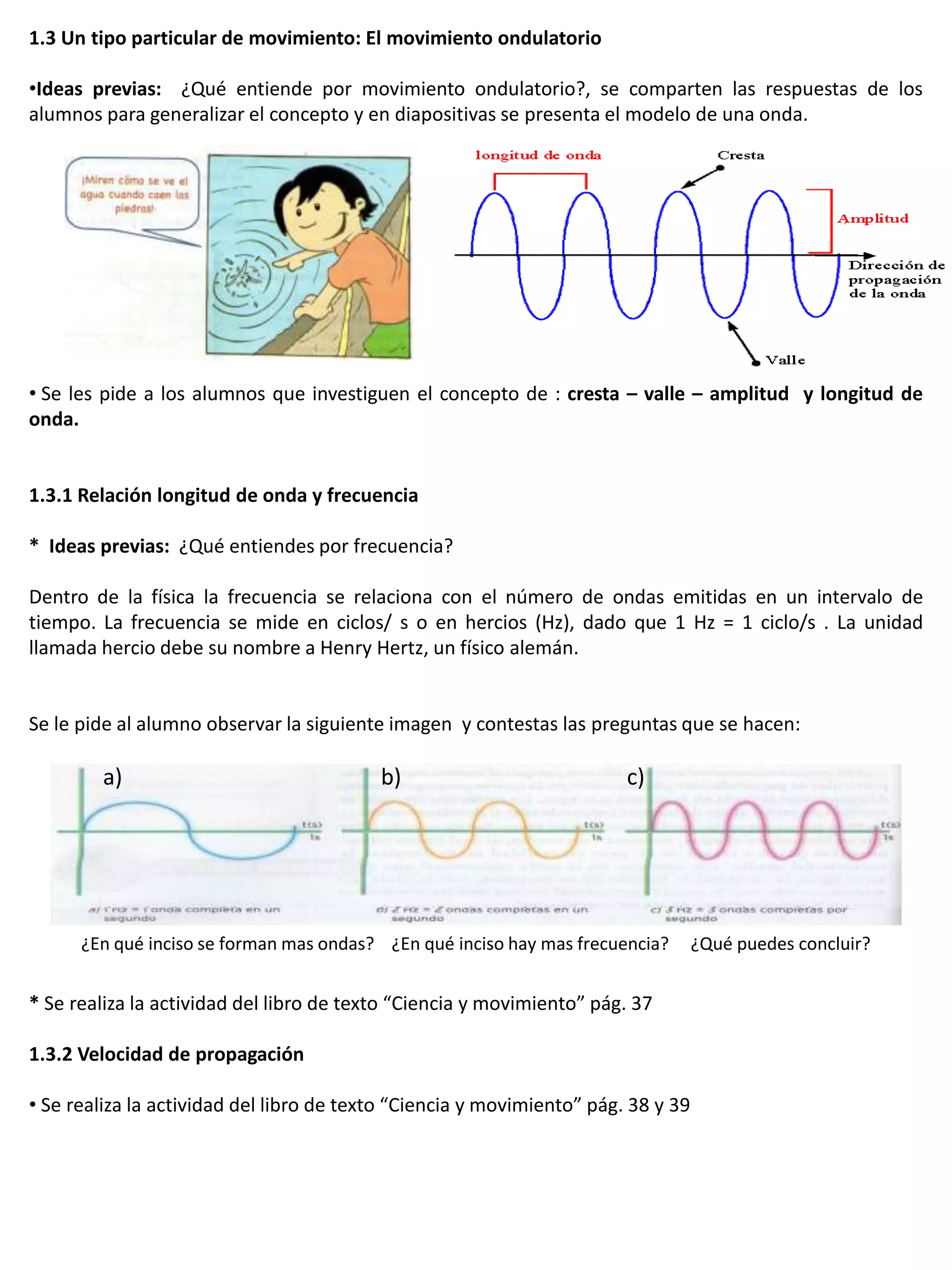 1.3 Un tipo particular de movimiento: El movimiento ondulatorio

•Ideas previas: ¿Qué entiende por movimiento ondulatorio?, se comparten las respuestas de los
alumnos para generalizar el concepto y en diapositivas se presenta el modelo de una onda.




• Se les pide a los alumnos que investiguen el concepto de : cresta – valle – amplitud y longitud de
onda.


1.3.1 Relación longitud de onda y frecuencia

* Ideas previas: ¿Qué entiendes por frecuencia?

Dentro de la física la frecuencia se relaciona con el número de ondas emitidas en un intervalo de
tiempo. La frecuencia se mide en ciclos/ s o en hercios (Hz), dado que 1 Hz = 1 ciclo/s . La unidad
llamada hercio debe su nombre a Henry Hertz, un físico alemán.


Se le pide al alumno observar la siguiente imagen y contestas las preguntas que se hacen:

        a)                                b)                            c)




      ¿En qué inciso se forman mas ondas? ¿En qué inciso hay mas frecuencia?       ¿Qué puedes concluir?


* Se realiza la actividad del libro de texto “Ciencia y movimiento” pág. 37

1.3.2 Velocidad de propagación

• Se realiza la actividad del libro de texto “Ciencia y movimiento” pág. 38 y 39
 