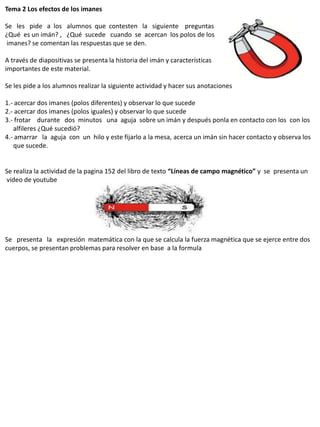 Tema 2 Los efectos de los imanes

Se les pide a los alumnos que contesten la siguiente preguntas
¿Qué es un imán? , ¿Qué sucede cuando se acercan los polos de los
imanes? se comentan las respuestas que se den.

A través de diapositivas se presenta la historia del imán y características
importantes de este material.

Se les pide a los alumnos realizar la siguiente actividad y hacer sus anotaciones

1.- acercar dos imanes (polos diferentes) y observar lo que sucede
2.- acercar dos imanes (polos iguales) y observar lo que sucede
3.- frotar durante dos minutos una aguja sobre un imán y después ponla en contacto con los con los
   alfileres ¿Qué sucedió?
4.- amarrar la aguja con un hilo y este fijarlo a la mesa, acerca un imán sin hacer contacto y observa los
   que sucede.


Se realiza la actividad de la pagina 152 del libro de texto “Líneas de campo magnético” y se presenta un
video de youtube




Se presenta la expresión matemática con la que se calcula la fuerza magnética que se ejerce entre dos
cuerpos, se presentan problemas para resolver en base a la formula
 