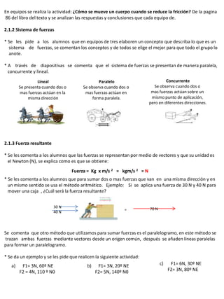 En equipos se realiza la actividad: ¿Cómo se mueve un cuerpo cuando se reduce la fricción? De la pagina
86 del libro del texto y se analizan las respuestas y conclusiones que cada equipo de.

2.1.2 Sistema de fuerzas

* Se les pide a los alumnos que en equipos de tres elaboren un concepto que describa lo que es un
  sistema de fuerzas, se comentan los conceptos y de todos se elige el mejor para que todo el grupo lo
  anote.

* A través de diapositivas se comenta que el sistema de fuerzas se presentan de manera paralela,
  concurrente y lineal.

                 Lineal                         Paralelo                         Concurrente
        Se presenta cuando dos o        Se observa cuando dos o           Se observa cuando dos o
        mas fuerzas actúan en la         mas fuerzas actúan en           mas fuerzas actúan sobre un
             misma dirección                 forma paralela.             mismo punto de aplicación,
                                                                        pero en diferentes direcciones.




2.1.3 Fuerza resultante

* Se les comenta a los alumnos que las fuerzas se representan por medio de vectores y que su unidad es
  el Newton (N), se explica como es que se obtiene:
                                   Fuerza = Kg x m/s 2 = kgm/s 2 = N
* Se les comenta a los alumnos que para sumar dos o mas fuerzas que van en una misma dirección y en
  un mismo sentido se usa el método aritmético. Ejemplo: Si se aplica una fuerza de 30 N y 40 N para
  mover una caja , ¿Cuál será la fuerza resultante?


                          30 N                                          70 N
                                                             =
                          40 N




Se comenta que otro método que utilizamos para sumar fuerzas es el paralelogramo, en este método se
trazan ambas fuerzas mediante vectores desde un origen común, después se añaden líneas paralelas
para formar un paralelogramo.

* Se da un ejemplo y se les pide que realicen la siguiente actividad:
   a)    F1= 3N, 60º NE                   b)    F1= 3N, 20º NE                 c)    F1= 6N, 30º NE
        F2 = 4N, 110 º N0                      F2= 5N, 140º N0                      F2= 3N, 80º NE
 