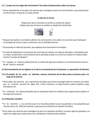 2.2 ¿ Cuales son las reglas del movimiento? Tres ideas fundamentales sobre las fuerzas

* Como antecedente se les pide a los alumno que investiguen quien fue Isaac Newton y que representen
  la información a través de un mapa mental.

                                           La idea de la inercia

                        •Explica por que la moneda no cambio su estado de reposo
                      •Explica por que el huevo no cambio su estado de movimiento




* Después de realizar la actividad y obtener las conclusiones se les pide a los alumnos que investiguen
  el concepto de inercia y que lo relacionen con la actividad anterior.

* Se presenta un video de youtube, que explique mas claramente el concepto.

* A través de diapositivas se presentan las tres leyes de newton con algunos ejemplos y actividades para
  su mayor comprensión, como producto de la actividad se pide a los alumnos realizar un tríptico sobre
  el tema “La leyes de Newton”.

* En equipos se realiza la elaboración de un cohete de agua para explicar su funcionamiento en base a
  ley de “acción y reacción”

2.3 Del movimiento de los objetos en la tierra al movimiento de los planetas. La aportación de Newton.

2.3.1 El estudio de los astros en distintas culturas. Evolución de las ideas sobre el sistema solar a lo
      largo de la historia.

* Se les pide a los alumnos que representan las ideas que tenias los griegos sobre el universo y las ideas
  que se tuvieron durante los siglos XVI y XVII a través de un mapa mental, cuadro sinóptico, mapa
  conceptual, etc.

* Se comentan las ideas principales que se proponían sobre los modelos que surgieron para explicar el
  concepto del universo.

2.3.2 Notación científica

* Se les comenta a los alumnos que en la naturaleza existen cosas muy grandes y muy pequeñas que
  muchas veces son difícil de expresar y que para eso utilizamos la notación científica.

*Se les pide a los alumnos que investiguen lo que es la notación científica, se ponen algunos ejemplos y se
 explica las reglas para representan una cantidad por medio de este método.
 