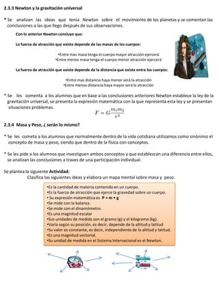 2.3.3 Newton y la gravitación universal

* Se analizan las ideas que tenia Newton sobre el movimiento de los planetas y se comentan las
  conclusiones a las que llego después de sus observaciones.
      Con lo anterior Newton concluye que:

      La fuerza de atracción que existe depende de las masas de los cuerpos:

                             •Entre mas masa tenga el cuerpo mayor atracción ejercerá
                            •Entre menos masa tenga el cuerpo menor atracción ejercerá

      La fuerza de atracción que existe depende de la distancia que existe entre los cuerpos:

                                  •Entre mas distancia haya menor será la atracción
                                 •Entre menos distancia haya mayor será la atracción

* Se les comenta a los alumnos que en base a las conclusiones anteriores Newton establece la ley de la
  gravitación universal, se presenta la expresión matemática con la que representa esta ley y se presentan
  situaciones problemas.


2.3.4 Masa y Peso, ¿ serán lo mismo?

* Se les cometa a los alumnos que normalmente dentro de la vida cotidiana utilizamos como sinónimo el
  concepto de masa y peso, siendo que dentro de la física con conceptos.

* Se les pide a los alumnos que investiguen ambos conceptos y que establezcan una diferencia entre ellos,
  se analizan las conclusiones a traves de una participación individual.

Se plantea la siguiente Actividad:
            Clasifica las siguientes ideas y elabora un mapa mental sobre masa y peso.
                       •Es la cantidad de materia contenida en un cuerpo.
                       •Es la fuerza de atracción que ejerce la gravedad sobre un cuerpo.
                       • Su expresión matemática es P = m • g
                       •Se mide con la balanza.
                       •Se mide con el dinamómetro.
                       •Es una magnitud escalar
                       •Sus unidades de medida son el gramo (g) y el kilogramo (kg).
                       •Varía según su posición, es decir, depende de la altitud y latitud
                       •Su valor es constante, es decir, independiente de la altitud y latitud.
                       •Es una magnitud vectorial.
                       •Su unidad de medida en el Sistema Internacional es el Newton.




                                     Masa                                      Peso
 