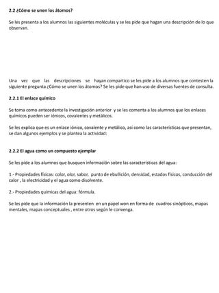 2.2 ¿Cómo se unen los átomos?

Se les presenta a los alumnos las siguientes moléculas y se les pide que hagan una descripción de lo que
observan.




Una vez que las descripciones se hayan compartico se les pide a los alumnos que contesten la
siguiente pregunta ¿Cómo se unen los átomos? Se les pide que han uso de diversas fuentes de consulta.

2.2.1 El enlace químico

Se toma como antecedente la investigación anterior y se les comenta a los alumnos que los enlaces
químicos pueden ser iónicos, covalentes y metálicos.

Se les explica que es un enlace iónico, covalente y metálico, así como las características que presentan,
se dan algunos ejemplos y se plantea la actividad:


2.2.2 El agua como un compuesto ejemplar

Se les pide a los alumnos que busquen información sobre las características del agua:

1.- Propiedades físicas: color, olor, sabor, punto de ebullición, densidad, estados físicos, conducción del
calor , la electricidad y el agua como disolvente.

2.- Propiedades químicas del agua: fórmula.

Se les pide que la información la presenten en un papel won en forma de cuadros sinópticos, mapas
mentales, mapas conceptuales , entre otros según le convenga.
 