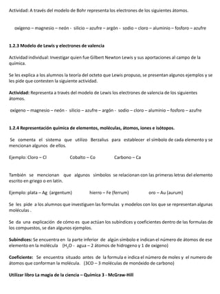 Actividad: A través del modelo de Bohr representa los electrones de los siguientes átomos.


  oxígeno – magnesio – neón - silicio – azufre – argón - sodio – cloro – aluminio – fosforo – azufre


1.2.3 Modelo de Lewis y electrones de valencia

Actividad individual: Investigar quien fue Gilbert Newton Lewis y sus aportaciones al campo de la
química.

Se les explica a los alumnos la teoría del octeto que Lewis propuso, se presentan algunos ejemplos y se
les pide que contesten la siguiente actividad.

Actividad: Representa a través del modelo de Lewis los electrones de valencia de los siguientes
átomos.

oxígeno – magnesio – neón - silicio – azufre – argón - sodio – cloro – aluminio – fosforo – azufre


1.2.4 Representación química de elementos, moléculas, átomos, iones e isótopos.

Se comenta el sistema que utilizo Berzalius para establecer el símbolo de cada elemento y se
mencionan algunos de ellos.

Ejemplo: Cloro – Cl           Cobalto – Co           Carbono – Ca


También se mencionan que algunos símbolos se relacionan con las primeras letras del elemento
escrito en griego o en latín.

Ejemplo: plata – Ag (argentum)          hierro – Fe (ferrum)          oro – Au (aurum)

Se les pide a los alumnos que investiguen las formulas y modelos con los que se representan algunas
moléculas .

Se da una explicación de cómo es que actúan los subíndices y coeficientes dentro de las formulas de
los compuestos, se dan algunos ejemplos.

Subíndices: Se encuentra en la parte inferior de algún símbolo e indican el número de átomos de ese
elemento en la molécula (H2O - agua – 2 átomos de hidrogeno y 1 de oxigeno)

Coeficiente: Se encuentra situado antes de la formula e indica el número de moles y el numero de
átomos que conforman la molécula. (3CO – 3 moléculas de monóxido de carbono)

Utilizar libro La magia de la ciencia – Química 3 - McGraw-Hill
 