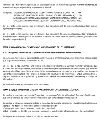 También se mencionan algunas de las clasificaciones de las moléculas según su numero de átomos, se
 mencionan algunos ejemplos y se presenta actividad.

Ejemplos: MOLECULAS DIOATOMICAS (COSNTITUIDAD POR DOS ATOMOS) O2 - NO
          MOLECULAS TRIATOMICAS (COSNTITUIDAD POR TRES ATOMOS) H2O - CO2
          MOLECULAS TETRAATOMICAS (COSNTITUIDAD POR CUATRO ATOMOS) NH3
          MOLECULAS PENTAATOMICAS (COSNTITUIDAD POR CINCO ATOMOS) HNO3

Se les pide a los alumnos que investiguen ¿Qué es un isótopo? Se comentan las respuestas y se dan
algunas explicaciones.

Se les pide a los alumnos que investiguen ¿Qué es un ion? Se comentan las respuestas y a través del
modelo de Bohr se les explica a los alumnos cuando a un átomo se le ion positivo (catión) y cuando se le
llama ion negativo(aniòn).


TEMA 1.3 CLASIFICACIÓN CIENTÍFICA DEL CONOCIMIENTO DE LOS MATERIALES

1.3.1 La segunda revolución de la química: el orden de la diversidad de las sustancias.

Se comentan nuevamente algunas ideas que llevaron a la primera revolución de la química y las ventajas
que trajo ese movimiento a la química actual.

Se les da a los alumnos una lectura tomada del libro Ciencias 3 Química- Castillo y se les pide que
a través de un mapa mental, conceptual o cuadro sinóptico representen las aportaciones que hicieron
algunos científicos para llegar al orden de las sustancias que se conocen en la actualidad y se plantea la
siguiente pregunta ¿Qué dio origen a la segunda revolución de la química? ¿Qué ventajas trajo la
segunda revolución de la química? ¿Qué relación existió entre el trabajo de Cannizzaro y el trabajo de
Mendeleiev?

Se analizan los textos y se comentan las respuestas.

TEMA 1.4 ¿QUÉ MATERIALES UTILIZAR PARA CONDUCIR LA CORRIENTE ELÉCTRICA?

Se realiza la practica experimental “materiales conductores” del libro Ciencias 3 Química- Castillo pag.
105 con la finalidad de comprobar que materiales son conductores de electricidad.

Se plantea la siguiente pregunta: si toda la materia esta formada por átomos y los átomos de electrones
¿porque no todos los materiales conducen la electricidad?
¿Qué propiedades físicas tienen en común los metales?
¿Qué impacto a tenido en nuestra sociedad el uso de materiales conductores de electricidad?

Se les pide a los alumnos elaborar un tríptico solo los metales.
 