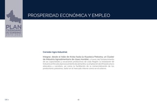 10EJE 1
PROSPERIDAD ECONÓMICA Y EMPLEO
Corredor Agro-Industrial:
Integrar, desde el Valle de Arista hasta la Huasteca Potosina, un Clúster
de Industria Agroalimentaria de clase mundial, a través del fortalecimiento
de las capacidades y vocaciones productivas de cada Región, la instalación de
Industriaenfocadaalprocesamientodealimentos,laampliacióndeinfraestructura
educativa y carretera, así como la facilitación de la comercialización de los
productores potosinos, tanto en el mercado interno como en el externo.
 