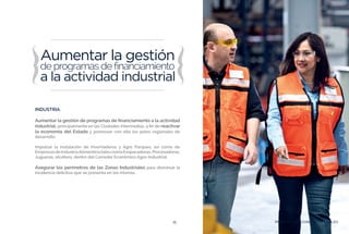PROSPERIDAD ECONÓMICA Y EMPLEO15
INDUSTRIA.
Aumentar la gestión de programas de financiamiento a la actividad
industrial, principalmente en las Ciudades Intermedias, a fin de reactivar
la economía del Estado y promover con ello los polos regionales de
desarrollo.
Impulsar la instalación de Invernaderos y Agro Parques, así como de
EmpresasdeIndustriaAlimenticiatalescomoEmpacadoras,Procesadoras,
Jugueras, etcétera, dentro del Corredor Económico Agro-Industrial.
Asegurar los perímetros de las Zonas Industriales para disminuir la
incidencia delictiva que se presenta en las mismas.
PROSPERIDAD ECONÓMICA Y EMPLEO
 