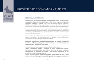 16EJE 1
PROSPERIDAD ECONÓMICA Y EMPLEO
DESARROLLO AGROPECUARIO.
Convenir con el Gobierno Federal absolutamente todos los programas
de aquellas dependencias que tengan influencia en el proceso agrícola,
ganadero, piscícola y forestal, tales como SAGARPA, CONAGUA, CONAFOR,
SEDATU, etcétera. Este trabajo de gestión permanente nos permitirá multiplicarlos
recursos que actualmente recibe elEstado en materia de DesarrolloAgropecuario.
Promover la reubicación y modernización del Centro de Abastos de la capital y
así mismo promover la construcción de Centros de Abasto Popular en las cuatro
grandes regiones del Estado, para que los productos del campo potosino lleguen
directamente al consumidor.
Crear equipos de trabajo altamente capacitados, quienes se encargarán de
transferir tecnología a las zonas productivas. Por ejemplo, a través de proyectos
de Conservación de Suelos y de Retención de Aguas.
Incentivar el desarrollo emprendedor de grupos de mujeres a través de
Créditos a la Palabra y Programas de Traspatio, para combatir los efectos
negativos de la emigración masculina.
Impulsar Sistemas de Innovación Productiva Regional, tales como:
• En la Zona Media, siembra y beneficio de stevia –endulzante natural-;
aumento de productividad de cultivos de maíz y sorgo mediante
reconversión de planicies en Cerritos y Villa Juárez; ampliación de los
proyectos de agricultura protegida.
• En la Huasteca Norte, generación de bio combustible de caña y frijol
de soya; desarrollo de proveedores de ganado bovino para satisfacer la
 