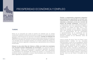 18EJE 1
PROSPERIDAD ECONÓMICA Y EMPLEO
TURISMO.
Elevar en un cincuenta por ciento el número de visitantes que se reciben
anualmente mediante la atracción de eventos y congresos así como la promoción
nacional e internacional de los atractivos del Estado, creando el Gabinete de
Turismo de San Luis Potosí, encabezado por la Gobernadora de San Luis Potosí, su
titular de la Secretaria de Turismo, así como las Secretarias Estatales y Federales
y los Alcaldes de los municipios turísticos en el Estado, además de integrar los
consejos de turismo regionales compuestos por representantes de los sectores
involucrados.
Enlazar la ruta entre Real de Catorce y Xilitla con todos los municipios
con vocación turística distribuidos en el territorio, con especial énfasis en
el diagnóstico, diseño e implementación de políticas regionales de turismo
que destaquen, aprovechen, propicien y preserven entre otras condiciones
y características las actividades de turismo de acuerdo a la vocación de los
territorios locales, municipales e incluso intermunicipales para convertirlos en
polos regionales de operación turística.
Diseñar e implementar programas integrales
permanentes de capacitación, en el buen uso,
ordenamiento y conservación de los recursos
naturales y culturales y en el uso correcto de
planes de manejo ambiental, reglamentación
y disposiciones para áreas naturales protegidas y
los relacionados con las disposiciones estatales
y federales en materia de agua, tierra y aire.
Además de aquellos cursos, talleres, seminarios
entre otros formatos de capacitación requeridos
para el fortalecimiento de las capacidades
y aprovechamiento de la experiencia de los
prestadores locales, formales y habituales de
servicios turísticos en las diferentes zonas de
nuestro Estado.
Crear la noción de marca “San Luis Potosí” como
producto-destino turístico en los mercados
internacionales a través de la investigación, diseño
e implementación de un plan integral de mercado.
Generar nuevos productos turísticos como los
denominados Welcome Center en Matehuala y
Santa María del Río. Concretar la Declaratoria de
Patrimonio Cultural de la Humanidad para el Centro
Histórico de San Luis Potosí así como promover la
declaratoria como Pueblos mágicos a Santa María
del Río, Cerro de San Pedro y Armadillo de los
Infante.
 