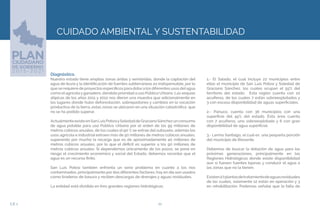 22EJE 2
CUIDADO AMBIENTAL Y SUSTENTABILIDAD
Diagnóstico.
Nuestro estado tiene amplias zonas áridas y semiáridas, donde la captación del
agua de lluvia y la identificación de fuentes subterráneas es indispensable, por lo
que se requiere de proyectos específicos para dotara los diferentes usos delagua
como el agrícola y ganadero, dándole prioridad a uso Público Urbano. Las sequías
atípicas de los años 2011 y 2012 nos dieron una muestra que adicionalmente en
los lugares donde hubo deforestación, sobrepastoreo y cambios en la vocación
productiva de la tierra, estas zonas se ubicaron en una situación catastrófica que
no se ha podido superar.
ActualmenteexisteenSanLuisPotosíySoledaddeGracianoSánchezunconsumo
de agua potable para uso Público Urbano por el orden de los 95 millones de
metros cúbicos anuales, de los cuales el 90 % se extrae del subsuelo, además los
usos agrícola e industrial extraen más de 50 millones de metros cúbicos anuales,
superando por mucho la recarga que es de aproximadamente 40 millones de
metros cúbicos anuales, por lo que el déficit es superior a los 90 millones de
metros cúbicos anuales. Si dependemos únicamente de los pozos, se pone en
riesgo el crecimiento económico y social del Estado, debemos recordar que el
agua es un recurso finito.
San Luis Potosí también enfrenta un serio problema en cuanto a los ríos
contaminados, principalmente por dos diferentes factores: hoy en día son usados
como tiraderos de basura y reciben descargas de drenajes y aguas residuales.
La entidad está dividida en tres grandes regiones hidrológicas:
1.- El Salado, el cual incluye 22 municipios entre
ellos el municipio de San Luis Potosí y Soledad de
Graciano Sánchez, los cuales ocupan el 55% del
territorio del estado. Esta región cuenta con 10
acuíferos, de los cuales 7 están sobreexplotados y
3 con escasa disponibilidad de aguas superficiales.
2.- Pánuco, cuenta con 36 municipios con una
superficie del 45% del estado. Ésta área cuenta
con 7 acuíferos, uno sobreexplotado y 6 con gran
disponibilidad de agua superficial.
3.- Lerma Santiago, el cual es una pequeña porción
del municipio de Rioverde.
Debemos de buscar la dotación de agua para las
próximas generaciones, principalmente en las
Regiones Hidrológicas donde existe disponibilidad
aun si fuesen fuentes lejanas y conducir el agua a
las zonas que no la tienen.
Existen27plantasdetratamientodeaguasresiduales
de las cuales, solamente 12 están en operación y 3
en rehabilitación. Podemos señalar que la falta de
 