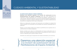 26EJE 2
CUIDADO AMBIENTAL Y SUSTENTABILIDAD
PLANIFICACION URBANA Y MEDIO AMBIENTE.
Daremos una atención especial a la revisión de autorización de las
Manifestaciones de Impacto Ambiental, para que este instrumento de
regulación, cumpla cabalmente con su función de proteger, mantener y en su
caso remediar, además de detectary prevenir los impactos negativos significativos
que llegasen a producir cualquier actividad humana, así como su tratamiento de
acuerdo con la regulación de las leyes ambientales.
Reforzar la elaboración de planes de financiación con enfoque al cuidado del
medio ambiente a fin de atender las necesidades de vivienda sustentable para la
población.
Realizar un foro estatal amplio para analizar la pertinencia de la apertura de un
confinamiento de residuos peligrosos.
Realizar estudios para situar los confinamientos de basura adecuados para el
Estado. Hay estudios preliminares que señalan la necesidad de contar con por lo
menos 12 depósitos para residuos sólidos urbanos.
Fomentar una cultura para la separación de residuos domésticos y de comercio.
 