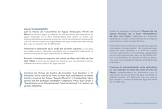 CUIDADO AMBIENTAL Y SUSTENTABILIDAD27
AGUA Y SANEAMIENTO.
Con la Planta de Tratamiento de Aguas Residuales (PTAR) del
Morro se buscará lograr y mantener el 100 por ciento del tratamiento de
aguas residuales en la Zona Metropolitana para darles un nuevo uso,
intercambiándola por agua de primer uso con la zona industrial. Actualmente
la PTAR Tenorio cuenta con disponibilidad de agua tratada del orden de 250
lps, o sea un volumen de 8.0 MM3/año.
Promover la liberación de la veda del acuífero superior, ya sea para
uso público urbano, industrial o recreativo con su respectivo tratamiento, se
estima un rescate de agua del orden de 6.0 MM3/año.
Revertir la tendencia negativa del manto acuífero del Valle de San
Luis Potosí, a través de las siguientes acciones que nos permitirán ahorrar
millones de metros cúbicos de agua por año:
Construir las Presas de Control de Avenidas “Las Escobas” y “El
Palmarito” en la cuenca la Presa de San José, sobreelevar la misma
Cortina, construir las Presas “Suspiro Picacho” y “Calabacillas” de la
cuenca del Río Santiago; rehabilitar y ampliar la Presa “San Carlos” y
“San Antonio” en la Zona Industrial, Construir la Presa “La Cantera” en
la Zona Industrial.
Puesta en operación el proyecto “Manejo de las
Aguas Pluviales de la Zona Metropolitana
de San Luis Potosí” definiendo los Proyectos
específicos a realizar, con la intensión de proteger la
zona urbana y captar el agua de lluvia.
Promoverlareconversióndelazonaderiegoagrícola
a recreativo o modernización del sistema de riego
actual de zonas aledañas a la PTAR de Tanque
Tenorio, actualmente se le suministra agua tratada
para el riego agrícola del orden de 19.0 MM3/año,
con la reconversión es factible rescatar 9.5 MM3/
año para reuso industrial o recarga artificial directa
al acuífero.
Promover la industrialización de la agricultura
en las unidades de riego del valle de Villa de
Reyes, establecimiento un fideicomiso para la
adquisición de los derechos de agua, de donde se
pueden rescatar 12.0 MM3/año más una reserva
que cuenta la Comisión Estatal del Agua del orden
de 2.0 MM3/año.
 