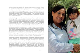 BIENESTAR SOCIAL Y EQUIDAD37
muchas mujeres de entre 15 y 19 años de los municipios de nuestro Estado,
las complicaciones del embarazo y el parto son la causa principal de muerte;
un alto porcentaje de mujeres sufre violencia de género en algunas de sus
manifestaciones (física, psicológica, sexual o económica); si bien la presencia
de las mujeres en distintas áreas de la vida es cada vez más visible, prevalecen
inequidades existentes entre hombres y mujeres y dan cuenta de que no es
posible alcanzar el desarrollo ni asegurar el respeto a los derechos humanos
sin la igualdad de género.
La igualdad de género implica que todos los seres humanos, tanto hombres
como mujeres, tienen la libertad para desarrollar sus habilidades personales
y para hacer elecciones sin estar limitados por estereotipos, roles de género
rígidos, o prejuicios. Comprende la igualdad de derechos, responsabilidades
y oportunidades de mujeres y hombres, niñas y niños, para lo cual deben
considerarse los intereses, aspiraciones y necesidades específicas de las
mujeres y de los hombres, siendo valoradas y favorecidas de la misma manera.
La vulnerabilidad se conceptualiza como el conjunto de características de una
persona o un grupo y la situación que influye en su capacidad de anticipar,
lidiar, resistir y recuperarse del impacto de una amenaza, e implica interacción
de factores internos y externos que convergen en el mismo actor. Se expresa
de varias formas, como fragilidad e indefensión ante cambios originados en
el entorno, y se agrava con el desamparo institucional de un Estado, y del
Gobierno actual que ha dejado en desamparo a los sujetos vulnerables, al no
contribuir de manera adecuada a fortalecer y cuidar a sus ciudadanos.
El principio de que las personas gozan de igualdad de derechos constituye
la idea central de los derechos humanos siendo un principio prioritario la
no discriminación. Una sociedad quebrantada en sus Derechos Humanos y
con fuertes rezagos sociales tendientes al agravamiento en las materias de
Educación, Salud, Equidad de Género, Migración, Discapacidad, atención a
los Pueblos Indígenas y otras más, necesita de acciones de alto impacto y
que queden alineados a los Objetivos del Milenio (ONU 2000), que propicien
su crecimiento humano y económico; específicamente en los temas que se
refieren a la inclusión de todos los potosinos dentro de un ámbito de bienestar
común.
BIENESTAR SOCIAL Y EQUIDAD
 
