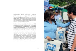 BIENESTAR SOCIAL Y EQUIDAD39
Implementar desde adecuadas políticas
públicasprincipiosderesponsabilidadsocialno
solo para las grandes empresas, sino también
para PyMES, de forma tal que tanto las empresas
como la sociedad se vean beneficiadas, resaltando
para las primeras los beneficios de certificarse como
Empresa Socialmente Responsable.
Realizar una convocatoria a la Sociedad Civil
para la presentación de propuestas orientadas
a la ejecución de Proyectos de Tecnologías
para la Inclusión Social, que se enfoquen a la
resolución y/o a la mejora, a través de un desarrollo
tecnológico específico, de la calidad de vida de
comunidades en el Estado, en las que se hayan
detectado necesidades específicas y demandas
sociales, en los temas de: Economía Social
Agricultura Familiar; Hábitat y Discapacidad, con
una estrategia de focalización en el área prioritaria
de Desarrollo Social, con el fin de apoyar proyectos
de innovación inclusiva y promover políticas que
favorezcan la interacción entre el sector científico-
tecnológico y las demandas sociales y productivas.
BIENESTAR SOCIAL Y EQUIDAD
 