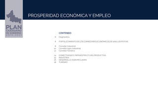 CONTENIDO
PROSPERIDAD ECONÓMICA Y EMPLEO
Diagnóstico.
FORTALECIMIENTODELOSCORREDORESECONÓMICOSDESANLUISPOTOSÍ.
➢	
Corredor Industrial.
Corredor Agro-Industrial.
➢Corredor Turístico.
CONECTIVIDAD E INFRAESTRUCTURA PRODUCTIVA.
INDUSTRIA.
➢DESARROLLO AGROPECUARIO.
TURISMO.
6
8
8
10
12
14
15
16
18
PROSPERIDAD ECONÓMICA Y EMPLEO
 