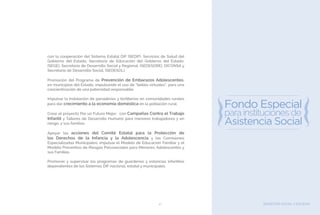 BIENESTAR SOCIAL Y EQUIDAD41
con la cooperación del Sistema Estatal DIF (SEDIF), Servicios de Salud del
Gobierno del Estado, Secretaría de Educación del Gobierno del Estado,
(SEGE), Secretaría de Desarrollo Social y Regional, (SEDESORE), DICONSA y
Secretaría de Desarrollo Social, (SEDESOL).
Promoción del Programa de Prevención de Embarazos Adolescentes,
en municipios del Estado, impulsando el uso de “bebés virtuales”, para una
concientización de una paternidad responsable.
Impulsar la instalación de panaderías y tortillerías en comunidades rurales
para dar crecimiento a la economía doméstica en la población rural.
Crear el proyecto Por un Futuro Mejor, con Campañas Contra el Trabajo
Infantil y Talleres de Desarrollo Humano para menores trabajadores y en
riesgo, y sus familias.
Apoyar las acciones del Comité Estatal para la Protección de
los Derechos de la Infancia y la Adolescencia y las Comisiones
Especializadas Municipales; impulsar el Modelo de Educación Familiar y el
Modelo Preventivo de Riesgos Psicosociales para Menores, Adolescentes y
sus Familias.
Promover y supervisar los programas de guarderías y estancias infantiles
dependientes de los Sistemas DIF nacional, estatal y municipales.
 