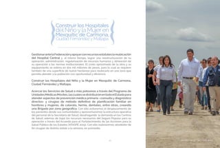 BIENESTAR SOCIAL Y EQUIDAD43
GestionarantelaFederaciónyapoyarconrecursosestataleslareubicación
del Hospital Central y, al mismo tiempo, lograr una reestructuración de su
operación, administración, regularización de recursos humanos y alineación de
su operación a las normas institucionales. El costo aproximado de la obra y su
equipamiento se estima en dos mil millones de pesos, para lo cual se requiere
también de una superficie de nueve hectáreas para reubicarlo en una zona que
permita atender a la población con oportunidad y eficiencia.
Construir los Hospitales del Niño y la Mujer en Mexquitic de Carmona,
Ciudad Fernández y Matlapa.
Acercar los Servicios de Salud a más potosinos a través del Programa de
UnidadesMédicasMóviles,lascualessedistribuiránentodoelEstadopara
atender aspectos de prevención médica primaria –consulta y diagnóstico
directos- y cirugías de método definitivo de planificación familiar en
hombres y mujeres, de catarata, hernia, dentales, entre otras, creando
una Brigada por zona geográfica. Con ello evitaremos el desplazamiento de
los pacientes desde sus comunidades y aprovecharemos la estructura operativa
del personal de la Secretaría de Salud, desahogando la demanda en los Centros
de Salud, además de bajar los recursos necesarios del Seguro Popular para su
operación a través del Acuerdo para el Fortalecimiento de las Acciones para la
Salud Pública de los Estados (AFASPE 2015). Con ello realizaremos alrededor de
60 cirugías de distinta índole a la semana, en promedio.
BIENESTAR SOCIAL Y EQUIDAD
 