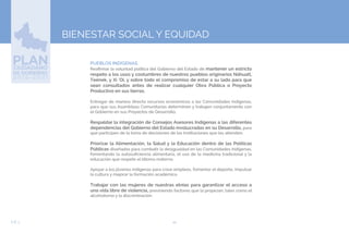 44EJE 3
BIENESTAR SOCIAL Y EQUIDAD
PUEBLOS INDÍGENAS.
Reafirmar la voluntad política del Gobierno del Estado de mantener un estricto
respeto a los usos y costumbres de nuestros pueblos originarios Náhuatl,
Teének, y Xi ‘Oi, y sobre todo el compromiso de estar a su lado para que
sean consultados antes de realizar cualquier Obra Pública o Proyecto
Productivo en sus tierras.
Entregar de manera directa recursos económicos a las Comunidades Indígenas,
para que sus Asambleas Comunitarias determinen y trabajen conjuntamente con
el Gobierno en sus Proyectos de Desarrollo.
Respaldar la integración de Consejos Asesores Indígenas a las diferentes
dependencias del Gobierno del Estado involucradas en su Desarrollo, para
que participen de la toma de decisiones de las Instituciones que les atienden.
Priorizar la Alimentación, la Salud y la Educación dentro de las Políticas
Públicas diseñadas para combatir la desigualdad en las Comunidades Indígenas,
fomentando la autosuficiencia alimentaria, el uso de la medicina tradicional y la
educación que respete el idioma materno.
Apoyar a los jóvenes indígenas para crear empleos, fomentar el deporte, impulsar
la cultura y mejorar la formación académica.
Trabajar con las mujeres de nuestras etnias para garantizar el acceso a
una vida libre de violencia, previniendo factores que la propician, tales como el
alcoholismo y la discriminación.
 