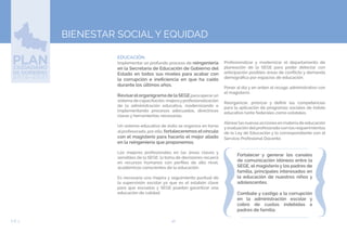 46EJE 3
BIENESTAR SOCIAL Y EQUIDAD
EDUCACIÓN.
Implementar un profundo proceso de reingeniería
en la Secretaría de Educación de Gobierno del
Estado en todos sus niveles para acabar con
la corrupción e ineficiencia en que ha caído
durante los últimos años.
Revisarelorganigrama de la SEGEpara operarun
sistema de capacitación, mejorayprofesionalización
de la administración educativa, modernizando e
implementando procesos adecuados, directrices
claras y herramientas necesarias.
Un sistema educativo de éxito se organiza en torno
al profesorado, por ello, fortaleceremos elvínculo
con el magisterio para hacerlo el mejor aliado
en la reingeniería que proponemos.
Los mejores profesionales en las áreas claves y
sensibles de la SEGE: la toma de decisiones recaerá
en recursos humanos con perfiles de alto nivel,
académicos conscientes de la educación.
Es necesaria una mejora y seguimiento puntual de
la supervisión escolar ya que es el eslabón clave
para que escuelas y SEGE puedan garantizar una
educación de calidad.
Profesionalizar y modernizar el departamento de
planeación de la SEGE para poder detectar con
anticipación posibles áreas de conflicto y demanda
demográfica por espacios de educación.
Poner al día y en orden el rezago administrativo con
el magisterio.
Reorganizar, priorizar y definir las competencias
para la aplicación de programas sociales de índole
educativo tanto federales como estatales.
Alinearlas nuevas acciones en materia de educación
y evaluación del profesorado con los requerimientos
de la Ley de Educación y lo correspondiente con el
Servicio Profesional Docente.
Fortalecer y generar los canales
de comunicación idóneos entre la
SEGE, el magisterio y los padres de
familia, principales interesados en
la educación de nuestros niños y
adolescentes.
Combate y castigo a la corrupción
en la administración escolar y
cobro de cuotas indebidas a
padres de familia.
 