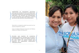 BIENESTAR SOCIAL Y EQUIDAD49
Implementar los mecanismos necesarios
para que las escuelas de San Luis Potosí sean
realmente incluyentes y que atiendan de forma
adecuada a los alumnos con discapacidad,
y crear programas para profesores y futuros
profesores que atiendan esta problemática
Desarrollar un programa estatal transversal con los
sectores deportivo y cultural.
Crear el Instituto Estatal de Evaluación de Políticas
Públicas en Materia de Educación.
Escuelas para alumnos de excelencia.
Programa piloto de “Escuelas para el Futuro”
que identifique y capte a los mejores alumnos
de cada región de nuestro Estado para
potenciar sus capacidades intelectuales,
culturales y físicas.
BIENESTAR SOCIAL Y EQUIDAD
 