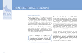 50EJE 3
BIENESTAR SOCIAL Y EQUIDAD
➢CIENCIA Y TECNOLOGÍA.
Apoyar el desarrollo e investigación científica
y tecnológica pues es el motor de la innovación
que genera nuevos descubrimientos y estimula
la creación de empleo. La investigación científica
es fundamental para la economía basada en
el conocimiento e impacta directamente en el
bienestar económico y personal de los ciudadanos.
Garantizar eldesarrollocientífico,tecnológicoy
de innovación en nuestro Estado para la solución
de los locales, estatales y nacionales y así hacer
frente a la globalización, en Salud, Alimentación,
Agua, Medio Ambiente y Energía.
Dotar al COPOCyT y al IPICyT de
estructura, equipo de trabajo y
financiamiento adecuados para que el
impacto de su labor sea aún más útil a
la sociedad.
Crear el Colegio de las Huastecas (COLHUAS)
con el apoyo del Gobierno Federal, y equiparlo
con un centro-laboratorio de apoyoyfortalecimiento
de la agroindustria, patrimonio natural, patrimonio
cultural tangible e intangible de la Región Huasteca.
Una posibilidad de financiamiento se encuentra en
el Fondo Institucional de Fomento Regional para el
Desarrollo Científico, Tecnológico y de Innovación
(FORDECYT). Un ejemplo de éxito es el Ladipa
(Laboratorio de Análisis y Diagnóstico del Patrimonio
-cultural y natural-) del COLMICH.
Asegurar que los grandes beneficios de esta
inversión en investigación científica lleguen a
los ciudadanos y para realizarlo se requiere de
dos aspectos fundamentales: el financiamiento
del desarrollo científico, tecnológico y de
innovación y así mismo que el Consejo Potosino
de Ciencia y Tecnología se convierta en el
motor de la innovación en el Estado.
 