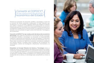 BIENESTAR SOCIAL Y EQUIDAD51
Financiar los proyectos de innovación científica y tecnológica a través de
la inversión de fondos sostenidos multianuales. El Poder Ejecutivo que
encabezaré y a su vez el Poder Legislativo tienen que trabajar en conjunto
para definir y establecer el procedimiento de apropiaciones de recursos
multianuales para un crecimiento realy sostenido en el financiamiento de la
Investigación Científica de las Ciencias Exactas, las Ingenierías, las Ciencias
Sociales y las Humanidades de igual manera del Desarrollo Tecnológico y
de la Innovación.
Convertir al COPOCYT en eje coadyuvante del desarrollo económico
del Estado; pues debe de convertirse en el escenario donde convergen
el desarrollo científico y tecnológico, la innovación, el emprendimiento
mediante la generación de empresas de base tecnológica, la educación
así como la promoción de la apropiación social del conocimiento. San Luis
Potosí debe convertirse en líder de la innovación, necesitamos establecer
una relación robusta y fructífera entre el gobierno que encabezaré, las
universidades, centros de investigación, empresarios, inversionistas y la
sociedad.
Empoderar al Consejo Potosino de Ciencia y Tecnología donde se
trabaje de manera coordinada dentro del Gobierno para realizar los cambios
a través del Legislativo para reformar la Ley Estatal de Ciencia y Tecnología
y la Ley Orgánica del COPOCYT y se prevea el presupuesto suficiente para
su operación y mandato, donde se establezca el 1% del presupuesto estatal
al desarrollo de la ciencia y la tecnología pues actualmente es menor al
0.03%.
BIENESTAR SOCIAL Y EQUIDAD
 