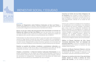 52EJE 3
BIENESTAR SOCIAL Y EQUIDAD
CULTURA.
Realizar un Diagnóstico sobre Políticas Culturales en San Luis Potosí, y
hacerlo disponible para su consulta y discusión pública y así sentar las bases para
la renovación integral de la estructura de la Secretaría de Cultura.
Elevar al uno por ciento del presupuesto total del Estado la inversión en
Materia de Cultura en San Luis Potosí, para con ello iniciar una cruzada de
sanación del tejido social a través de la Cultura y el Arte, además de cumplir con
los objetivos de la Ley de Cultura y la recomendación de la UNESCO.
Profesionalizar las direcciones de la SECULT, para que quien esté al frente de las
mismas lo haga desde un punto de vista artístico y cuente con la sensibilidad y
el conocimiento necesarios para desarrollar sus actividades en forma eficiente, y
con ello renovar integralmente la actual estructura operativa de la Secretaría de
Cultura, así mismo establecer el Día Mensual y la Noche Mensual de los Museos.
Realizar un padrón de artistas, creadores y promotores culturales que
reconozca el nivel, el valor de la obra y la trascendencia de cada uno de los
integrantes del Sector, para promoverlos a nivel nacional e internacional.
Ampliar y reconstruir la Red de Centros Culturales Municipales en los
puntos articuladores de una Política de Cultura Social orientada a promover el
conocimiento y disfrute de las artes entre la sociedad de todo el Estado, además
de convertirse en Delegaciones Municipales de la Secretaría de Cultura para
atender de forma directa las necesidades de cada municipio.
Construir el Centro de las Artes Indígenas de
la Huasteca, para ampliar la oferta académica y
la investigación en materia de creación estética en
toda la Entidad, y vincularlo con el Centro de las
Artes Bicentenario, ubicado en la Ciudad de San
Luis Potosí.
Innovar para construir el Colegio de las Huastecas,
en coordinación con la Federación y los Gobiernos
de los Estados de Veracruz, Hidalgo y Tamaulipas,
para crear la primera Institución académica de
México enfocada a la investigación en materia de
Preservación del Patrimonio Natural y el Patrimonio
Cultural Tangible e Intangible de las Poblaciones
Originarias de la Región Huasteca, además de
fortalecer los ámbitos Ecológico, Productivo y
Agroindustrial,eimpulsarlaformaciónacadémicade
los hermanos indígenas dentro de las Humanidades.
Edificar el Museo Nacional de Arte Joven
“Armando Belmontes Ruiz” en Soledad de
Graciano Sánchez y convocar a una Bienal de Arte
Contemporáneo para honrar la memoria de este
notable artista Potosino.
Construir el Museo Nacional Natural y de las
Culturas del Desierto, en Vanegas, para reactivar
la economía de ese municipio y enlazarlo a las
actividades culturales del Estado de forma activa.
Proponer la construcción de la Casa del Artista
Global, donde se reciba a artistas de otras
partes del mundo y se les brinde el acceso a
 