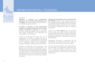54EJE 3
BIENESTAR SOCIAL Y EQUIDAD
➢DEPORTE.
Dignificar y construir una coordinación
adecuada con las Asociaciones Deportivas de
la Capital, para poder brindar apoyos conforme a
su promoción y logros obtenidos.
Fomentar el Deporte de Alto Rendimiento
mediante el otorgamiento de becas de orden
escolar, económico y laboral, con el objeto
de evitar la fuga de talentos a otros estados. En
este renglón, estandarizar a los deportistas con
discapacidad y convencionales.
Analizar el presupuesto de cada uno de los
compromisos en orden de importancia para la
participación de los representativos del Estado
desde los fogueos y seguimientos de participación
en las diferentes etapas como municipales,
estatales, regionales, nacionales e internacionales.
Gestionar la adquisición de dos autobuses y una
sprinter para el traslado de participantes a los
diferentes compromisos que se tienen por medio de
las asociaciones, ya que este gasto sería justificado
y rentable al final de la administración ya que el 85%
del presupuesto se va en el rubro de Olimpiada
Nacional en sus diferentes etapas (estatal, regional
y nacional).
Gestionar la remodelación de las instalaciones
del INPODE desde el área operativa hasta las
áreas deportivas para la mejor atención del usuario
y comodidad de los trabajadores del mismo (unidad
Adolfo López Mateos creación de una Unidad a
la vanguardia polideportiva Digna de nuestros
deportistas).
Gestionar una Villa Olímpica para el hospedaje
de los atletas que visitan nuestro estado para
eventos deportivos desde las etapas municipales,
estatales y consecutivas o de invitación, la cual sería
igualmente justificada y remunerada al final de la
administración.
Capacitación adecuada y profesional de los
entrenadores de nuestro Estado para mejorar la
dirección de entrenamiento de nuestros atletas.
Crear las escuelas deportivas del estado para dar
uso adecuado a las instalaciones deportivas que
están a cargo del instituto, tomando en cuenta
a las Asociaciones Deportivas para poder exigir
mejores resultados y evitar el mal uso de nuestras
instalaciones.
 