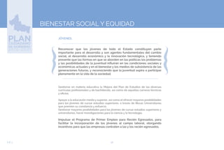 56EJE 3
BIENESTAR SOCIAL Y EQUIDAD
JÓVENES.
Reconocer que los jóvenes de todo el Estado constituyen parte
importante para el desarrollo y son agentes fundamentales del cambio
social, el desarrollo económico y la innovación tecnológica, y teniendo
presente que las formas en que se aborden en las políticas los problemas
y las posibilidades de la juventud influirán en las condiciones sociales y
económicas actuales y en el bienestar y los medios de subsistencia de las
generaciones futuras, y reconociendo que la juventud aspira a participar
plenamente en la vida de la sociedad.
Gestionar en materia educativa la Mejora del Plan de Estudios de las diversas
currículas profesionales y de bachillerato, así como de aquellas carreras técnicas
y oficios.
Apoyar a la educación media y superior, así como el ofrecer mayores posibilidades
para los jóvenes de cursar estudios superiores, a través de Becas Universitarias
que premien su constancia y esfuerzo.
Gestionar mayores posibilidades para los jóvenes de cursar estudios superiores y
universitarios, hacer investigaciones para la ciencia y la tecnología.
Impulsar el Programa de Primer Empleo para Recién Egresados, para
facilitar la incorporación de los jóvenes al campo laboral, otorgando
incentivos para que las empresas contraten a las y los recién egresados.
 